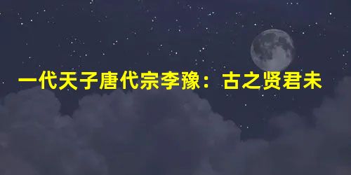 一代天子唐代宗李豫:古之贤君未能及此 一代天子唐代宗李豫:古之贤君未能及此