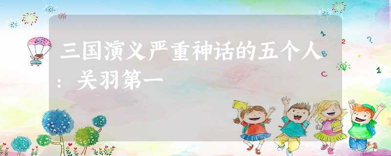 三国演义严重神话的五个人:关羽第一 三国演义严重神话的五个人:关羽第一