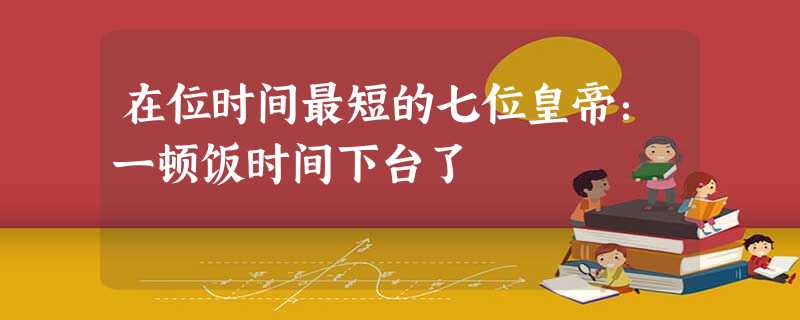 在位时间最短的七位皇帝:一顿饭时间下台了 在位时间最短的七位皇帝:一顿饭时间下台了