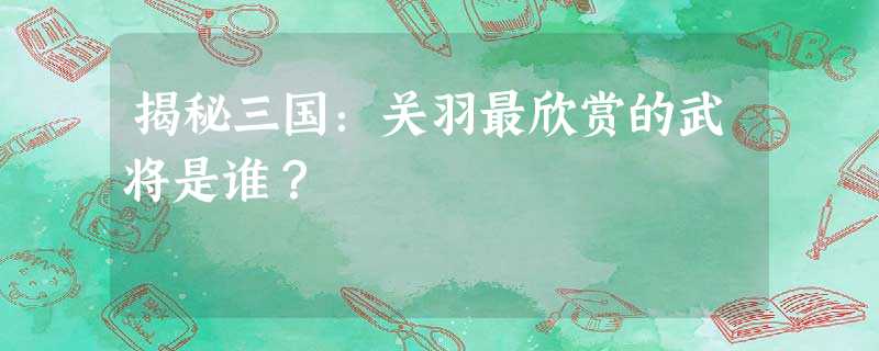 揭秘三国:关羽最欣赏的武将是谁? 揭秘三国:关羽最欣赏的武将是谁?