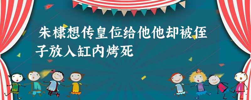 朱棣想传皇位给他他却被侄子放入缸内烤死 朱棣想传皇位给他他却被侄子放入缸内烤死