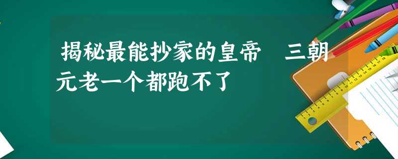 揭秘最能抄家的皇帝 三朝元老一个都跑不了 揭秘最能抄家的皇帝 三朝元老一个都跑不了