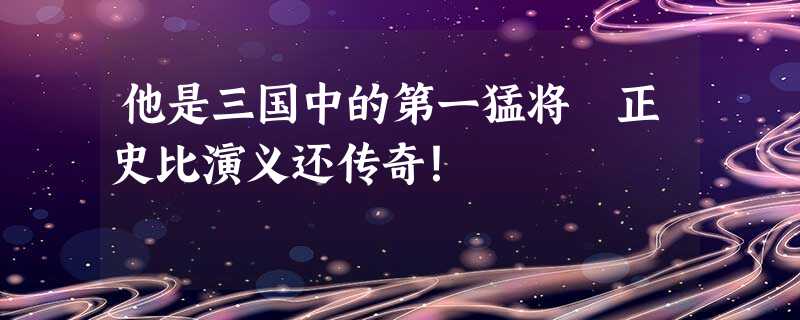 他是三国中的第一猛将 正史比演义还传奇! 他是三国中的第一猛将 正史比演义还传奇!