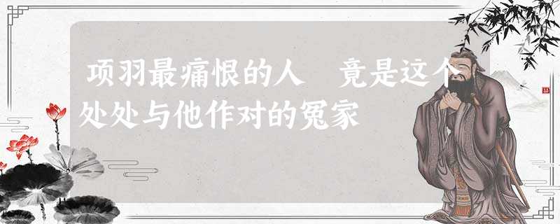 项羽最痛恨的人 竟是这个处处与他作对的冤家 项羽最痛恨的人 竟是这个处处与他作对的冤家