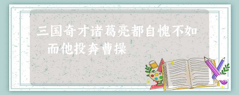 三国奇才诸葛亮都自愧不如 而他投奔曹操 三国奇才诸葛亮都自愧不如 而他投奔曹操