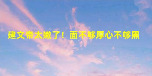 建文帝太嫩了!面不够厚心不够黑难成大器 建文帝太嫩了!面不够厚心不够黑难成大器