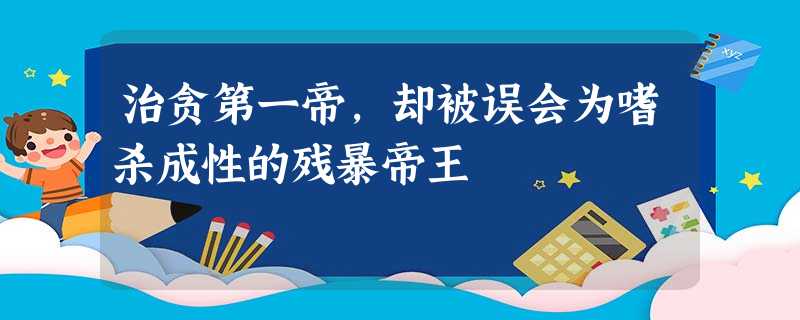 治贪第一帝,却被误会为嗜杀成性的残暴帝王 治贪第一帝,却被误会为嗜杀成性的残暴帝王