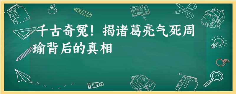 千古奇冤!揭诸葛亮气死周瑜背后的真相 千古奇冤!揭诸葛亮气死周瑜背后的真相