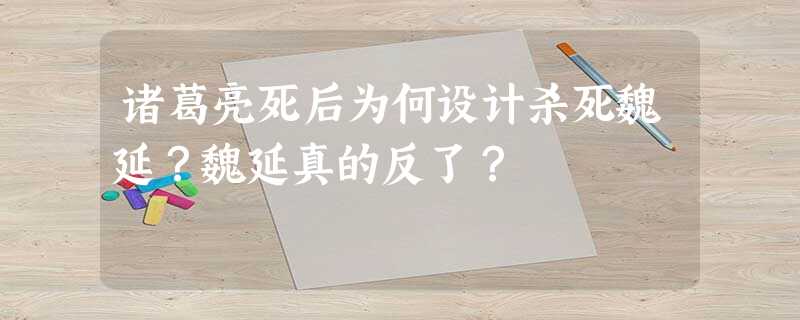 诸葛亮死后为何设计杀死魏延?魏延真的反了? 诸葛亮死后为何设计杀死魏延?魏延真的反了?