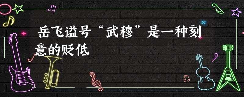 岳飞谥号“武穆”是一种刻意的贬低 岳飞谥号“武穆”是一种刻意的贬低