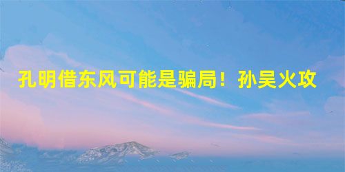 孔明借东风可能是骗局!孙吴火攻根本无需东风 孔明借东风可能是骗局!孙吴火攻根本无需东风