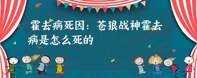 霍去病死因:苍狼战神霍去病是怎么死的 霍去病死因:苍狼战神霍去病是怎么死的