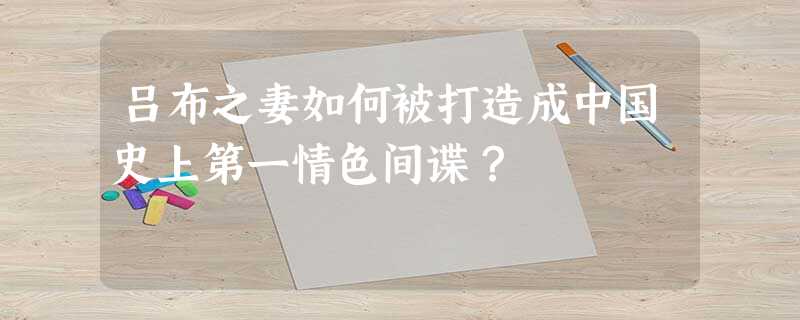 吕布之妻如何被打造成中国史上第一情色间谍? 吕布之妻如何被打造成中国史上第一情色间谍?