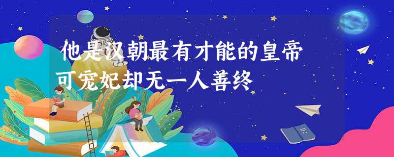 他是汉朝最有才能的皇帝 可宠妃却无一人善终 他是汉朝最有才能的皇帝 可宠妃却无一人善终