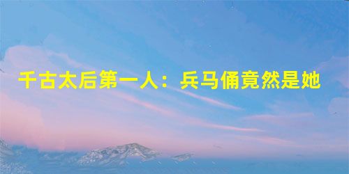 千古太后第一人:兵马俑竟然是她的陪葬品? 千古太后第一人:兵马俑竟然是她的陪葬品?