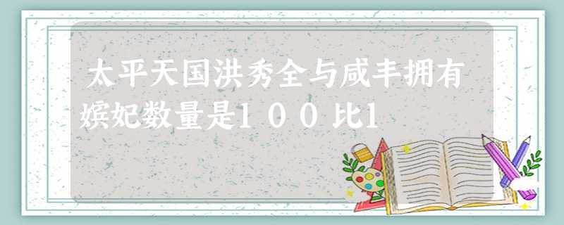 太平天国洪秀全与咸丰拥有嫔妃数量是100比1 太平天国洪秀全与咸丰拥有嫔妃数量是100比1