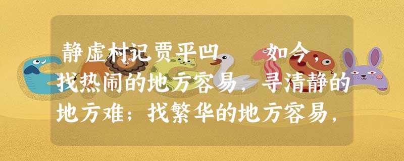 静虚村记贾平凹 如今,找热闹的地方容易,寻清静的地方难;找繁华的地方容易,寻拙朴的地方难,尤其在大城市的附近,就更其为难的了。 前年 静虚村记贾平凹 如今,找热闹的地方容易,寻清静的地方难;找繁华的地方容易,寻拙朴的地方难,尤其在大城市的附近,就更其为难的了。 前年