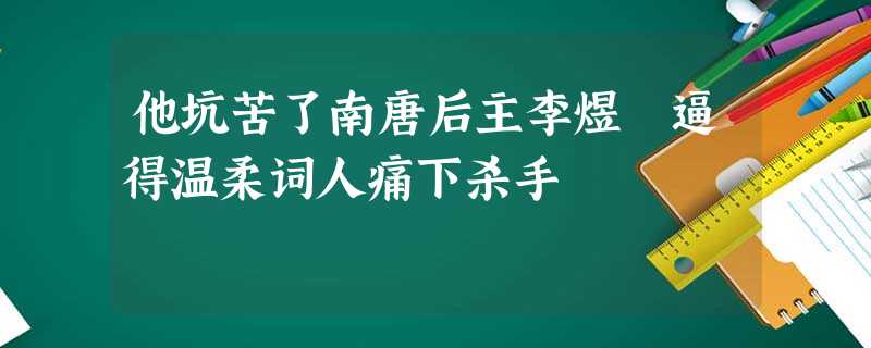 他坑苦了南唐后主李煜 逼得温柔词人痛下杀手 他坑苦了南唐后主李煜 逼得温柔词人痛下杀手