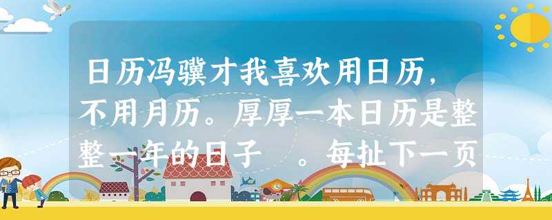 日历冯骥才我喜欢用日历,不用月历。厚厚一本日历是整整一年的日子 。每扯下一页,它新的一页——光亮而开阔的一天——便笑嘻嘻 地等我去填满。我喜欢日历每一页后边的“ 日历冯骥才我喜欢用日历,不用月历。厚厚一本日历是整整一年的日子 。每扯下一页,它新的一页——光亮而开阔的一天——便笑嘻嘻 地等我去填满。我喜欢日历每一页后边的“