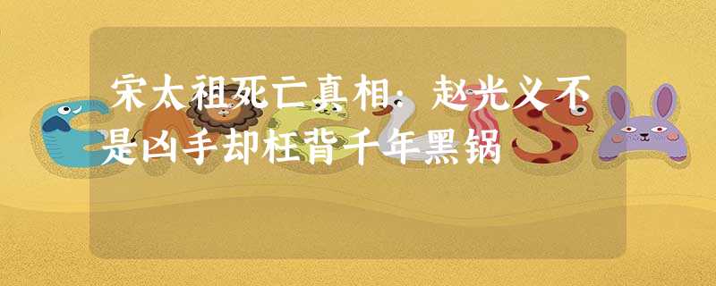 宋太祖死亡真相:赵光义不是凶手却枉背千年黑锅 宋太祖死亡真相:赵光义不是凶手却枉背千年黑锅