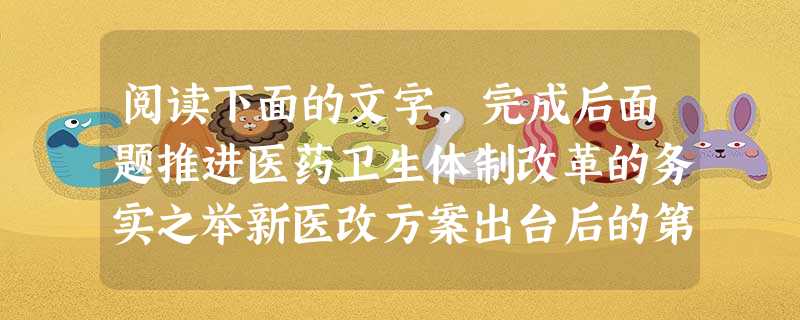 阅读下面的文字,完成后面题推进医药卫生体制改革的务实之举新医改方案出台后的第二天,《医药卫生体制改革近期重点实施方案(2009—2011年 阅读下面的文字,完成后面题推进医药卫生体制改革的务实之举新医改方案出台后的第二天,《医药卫生体制改革近期重点实施方案(2009—2011年