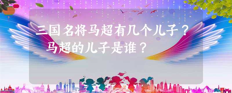 三国名将马超有几个儿子? 马超的儿子是谁? 三国名将马超有几个儿子? 马超的儿子是谁?