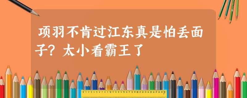 项羽不肯过江东真是怕丢面子?太小看霸王了 项羽不肯过江东真是怕丢面子?太小看霸王了