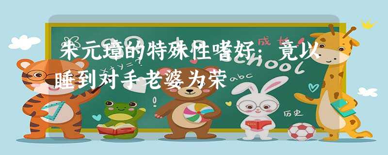 朱元璋的特殊性嗜好:竟以睡到对手老婆为荣 朱元璋的特殊性嗜好:竟以睡到对手老婆为荣