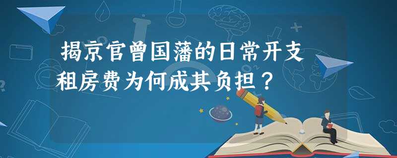 揭京官曾国藩的日常开支 租房费为何成其负担? 揭京官曾国藩的日常开支 租房费为何成其负担?