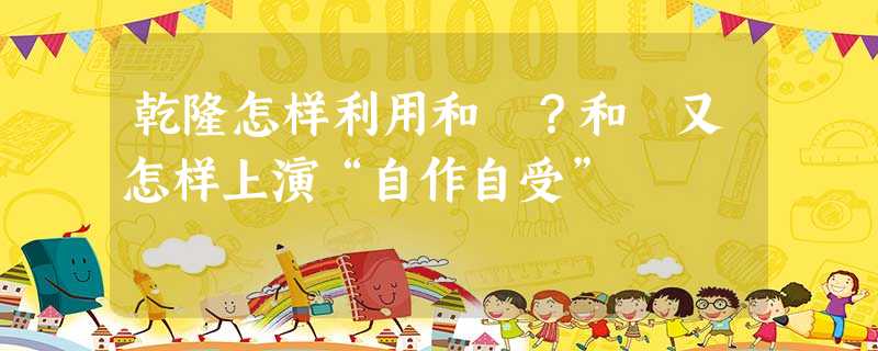 乾隆怎样利用和珅?和珅又怎样上演“自作自受” 乾隆怎样利用和珅?和珅又怎样上演“自作自受”