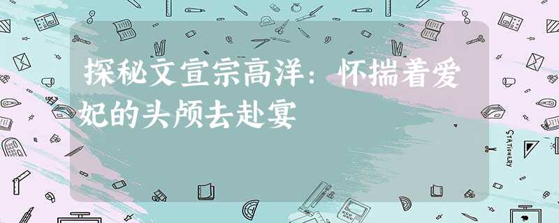 探秘文宣宗高洋:怀揣着爱妃的头颅去赴宴 探秘文宣宗高洋:怀揣着爱妃的头颅去赴宴