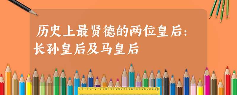 历史上最贤德的两位皇后:长孙皇后及马皇后 历史上最贤德的两位皇后:长孙皇后及马皇后