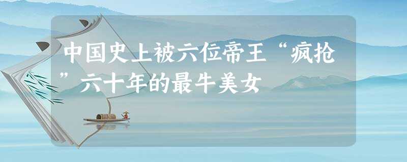 中国史上被六位帝王“疯抢”六十年的最牛美女 中国史上被六位帝王“疯抢”六十年的最牛美女