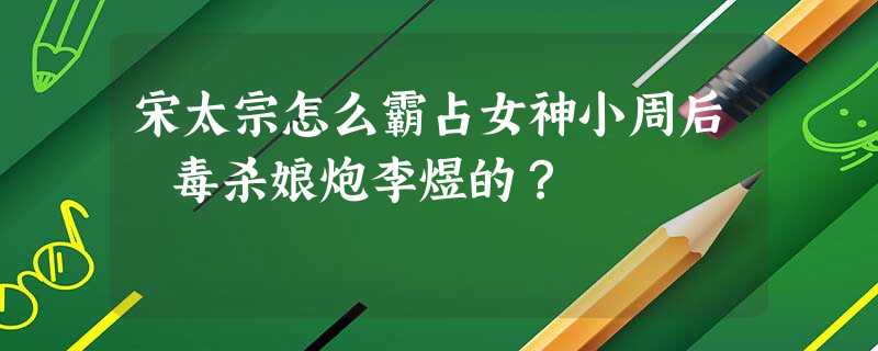 宋太宗怎么霸占女神小周后 毒杀娘炮李煜的? 宋太宗怎么霸占女神小周后 毒杀娘炮李煜的?
