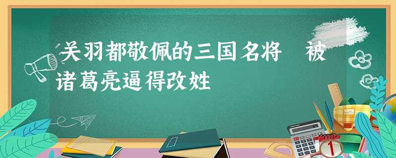 关羽都敬佩的三国名将 被诸葛亮逼得改姓 关羽都敬佩的三国名将 被诸葛亮逼得改姓