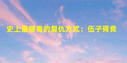 史上最狠毒的复仇方式:伍子胥竟掘墓鞭尸 史上最狠毒的复仇方式:伍子胥竟掘墓鞭尸