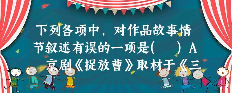 下列各项中,对作品故事情节叙述有误的一项是( )A.京剧《捉放曹》取材于《三国演义》:曹操谋刺吕布未成,逃出京城,被中牟县令陈宫捉住。陈宫钦佩他的忠义,弃了官职 下列各项中,对作品故事情节叙述有误的一项是( )A.京剧《捉放曹》取材于《三国演义》:曹操谋刺吕布未成,逃出京城,被中牟县令陈宫捉住。陈宫钦佩他的忠义,弃了官职