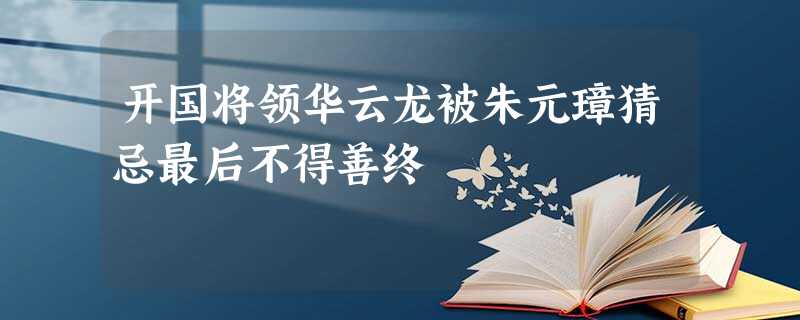 开国将领华云龙被朱元璋猜忌最后不得善终 开国将领华云龙被朱元璋猜忌最后不得善终