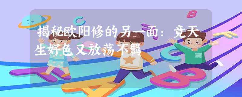 揭秘欧阳修的另一面:竟天生好色又放荡不羁 揭秘欧阳修的另一面:竟天生好色又放荡不羁