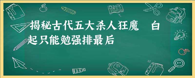揭秘古代五大杀人狂魔 白起只能勉强排最后 揭秘古代五大杀人狂魔 白起只能勉强排最后