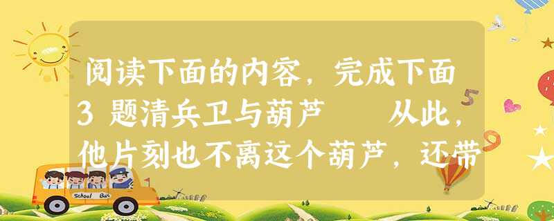 阅读下面的内容,完成下面3题清兵卫与葫芦 从此,他片刻也不离这个葫芦,还带到学校里去。终于因为在上课的时候也偷偷地藏在桌子底下摩擦,给级任教员看见了。 阅读下面的内容,完成下面3题清兵卫与葫芦 从此,他片刻也不离这个葫芦,还带到学校里去。终于因为在上课的时候也偷偷地藏在桌子底下摩擦,给级任教员看见了。