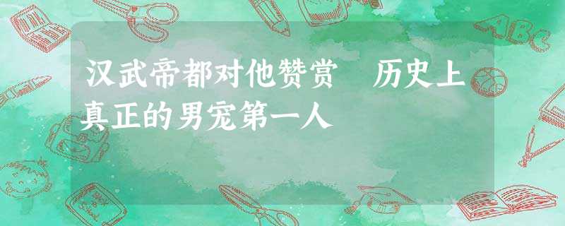 汉武帝都对他赞赏 历史上真正的男宠第一人 汉武帝都对他赞赏 历史上真正的男宠第一人