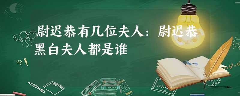 尉迟恭有几位夫人:尉迟恭黑白夫人都是谁 尉迟恭有几位夫人:尉迟恭黑白夫人都是谁