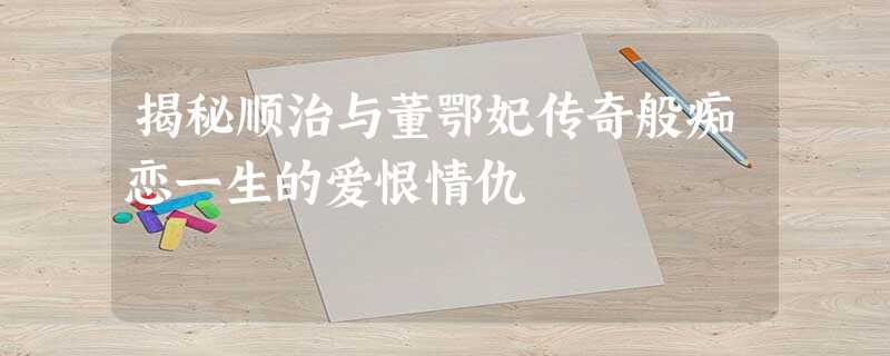 揭秘顺治与董鄂妃传奇般痴恋一生的爱恨情仇 揭秘顺治与董鄂妃传奇般痴恋一生的爱恨情仇