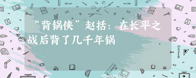 “背锅侠”赵括:在长平之战后背了几千年锅 “背锅侠”赵括:在长平之战后背了几千年锅