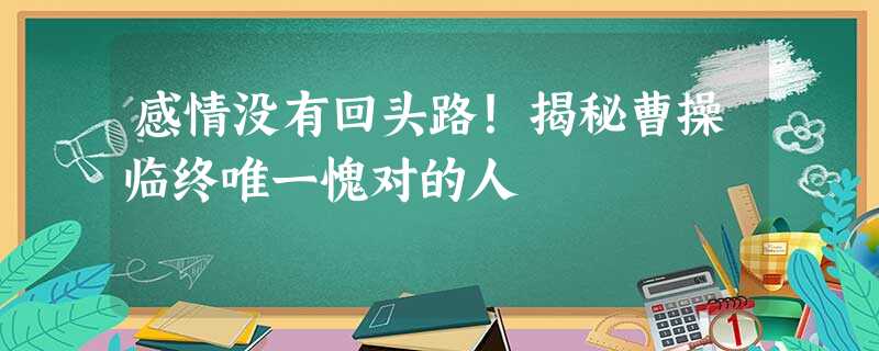 感情没有回头路!揭秘曹操临终唯一愧对的人 感情没有回头路!揭秘曹操临终唯一愧对的人