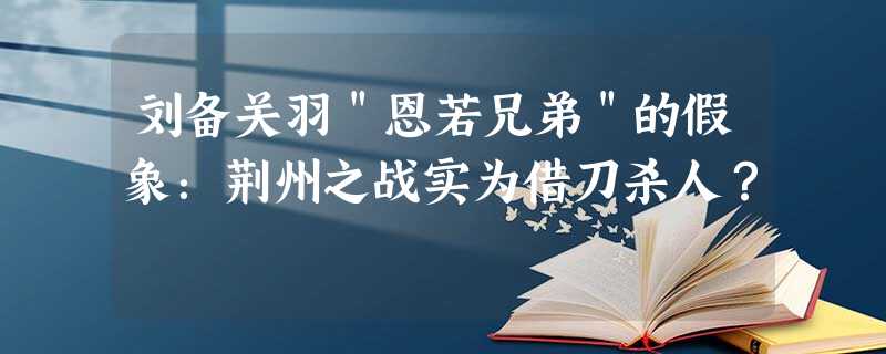 刘备关羽"恩若兄弟"的假象:荆州之战实为借刀杀人? 刘备关羽"恩若兄弟"的假象:荆州之战实为借刀杀人?