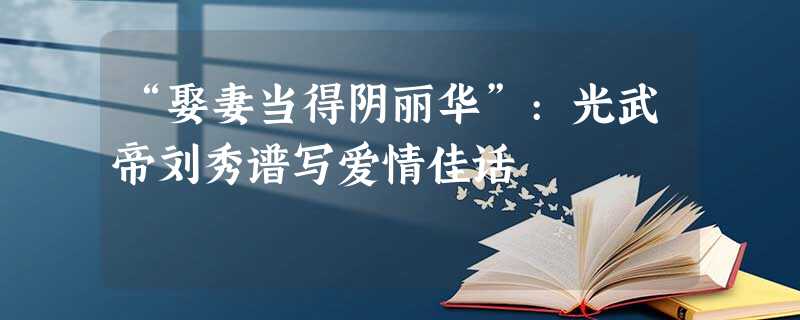 “娶妻当得阴丽华”:光武帝刘秀谱写爱情佳话 “娶妻当得阴丽华”:光武帝刘秀谱写爱情佳话