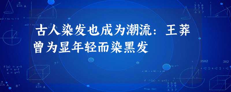 古人染发也成为潮流:王莽曾为显年轻而染黑发 古人染发也成为潮流:王莽曾为显年轻而染黑发