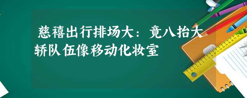 慈禧出行排场大:竟八抬大轿队伍像移动化妆室 慈禧出行排场大:竟八抬大轿队伍像移动化妆室